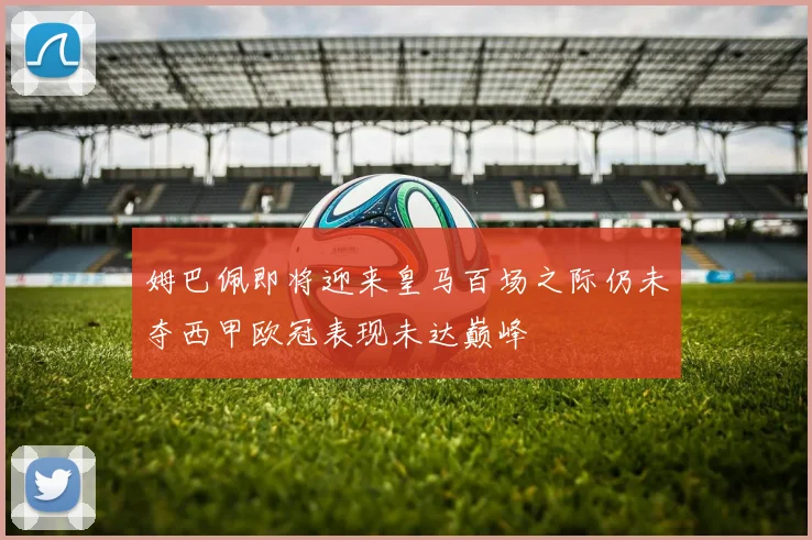 姆巴佩即将迎来皇马百场之际仍未夺西甲欧冠表现未达巅峰