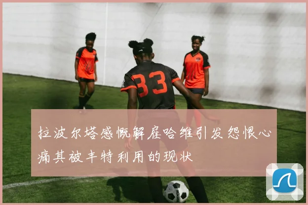 拉波尔塔感慨解雇哈维引发怨恨心痛其被丰特利用的现状