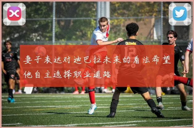 妻子表达对迪巴拉未来的看法希望他自主选择职业道路