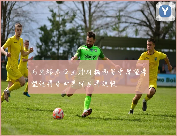 毛里塔尼亚主帅对梅西寄予厚望希望他再夺世界杯后再退役
