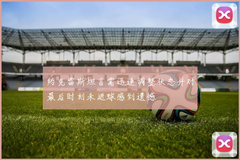 约克雷斯坦言需迅速调整状态并对最后时刻未进球感到遗憾