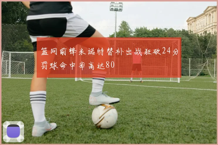 篮网前锋米诺特替补出战狂砍24分罚球命中率高达80
