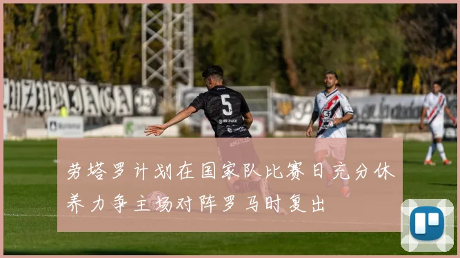 劳塔罗计划在国家队比赛日充分休养力争主场对阵罗马时复出
