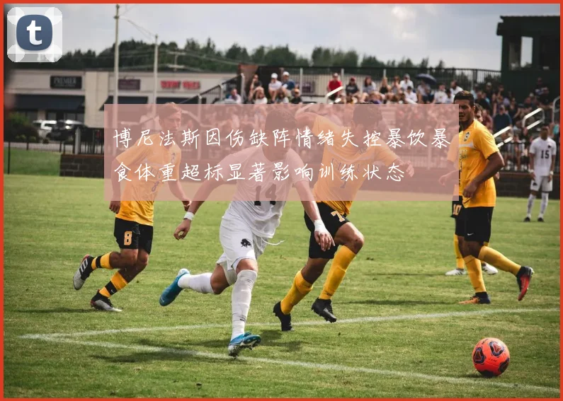博尼法斯因伤缺阵情绪失控暴饮暴食体重超标显著影响训练状态