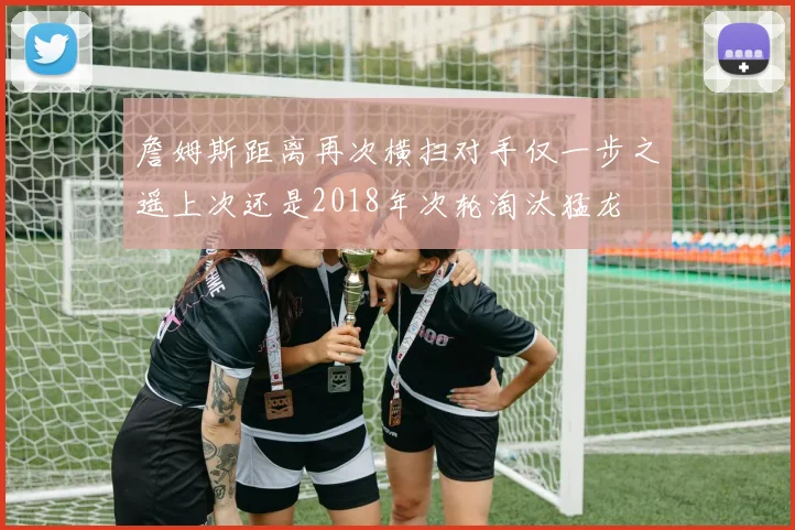 詹姆斯距离再次横扫对手仅一步之遥上次还是2018年次轮淘汰猛龙